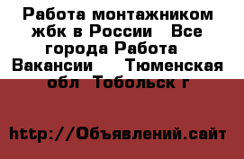 Работа монтажником жбк в России - Все города Работа » Вакансии   . Тюменская обл.,Тобольск г.